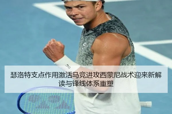 瑟洛特支点作用激活马竞进攻西蒙尼战术迎来新解读与锋线体系重塑