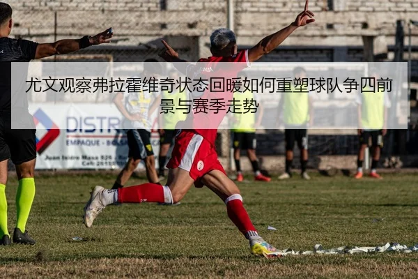尤文观察弗拉霍维奇状态回暖如何重塑球队争四前景与赛季走势
