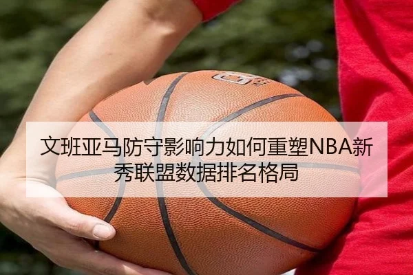 文班亚马防守影响力如何重塑NBA新秀联盟数据排名格局