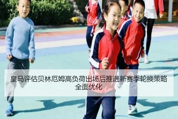 皇马评估贝林厄姆高负荷出场后推进新赛季轮换策略全面优化