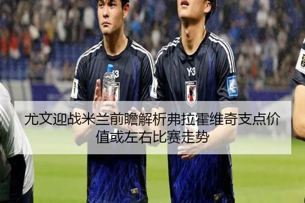 尤文迎战米兰前瞻解析弗拉霍维奇支点价值或左右比赛走势