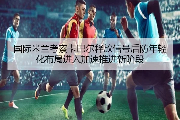 国际米兰考察卡巴尔释放信号后防年轻化布局进入加速推进新阶段